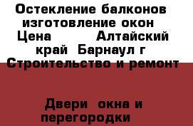 Остекление балконов -изготовление окон › Цена ­ 100 - Алтайский край, Барнаул г. Строительство и ремонт » Двери, окна и перегородки   